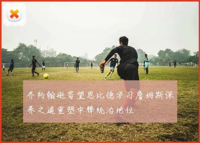 乔约翰逊寄望恩比德学习詹姆斯保养之道重塑中锋统治地位